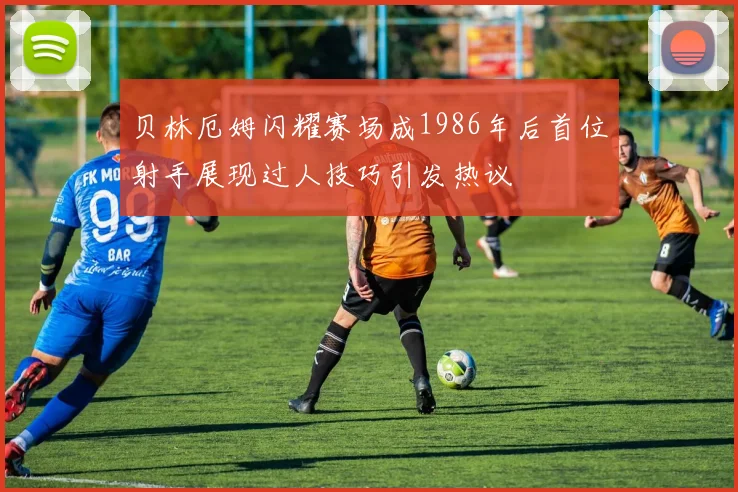 贝林厄姆闪耀赛场成1986年后首位射手展现过人技巧引发热议