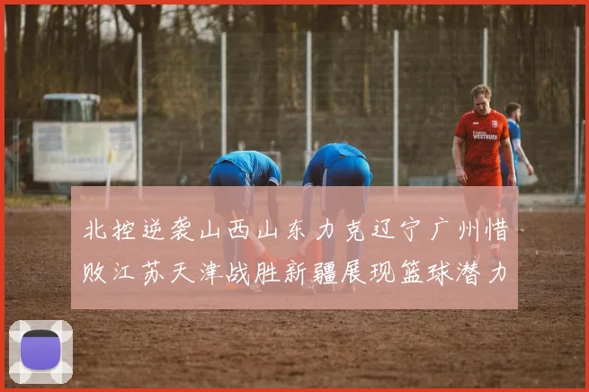 北控逆袭山西山东力克辽宁广州惜败江苏天津战胜新疆展现篮球潜力赛精彩瞬间