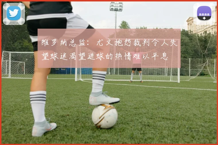 维罗纳总监：尤文抱怨裁判令人失望球迷渴望进球的热情难以平息