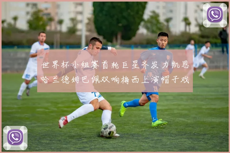 世界杯小组赛首轮巨星齐发力凯恩哈兰德姆巴佩双响梅西上演帽子戏法
