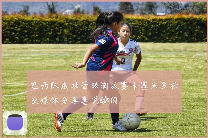 巴西队成功晋级淘汰赛卡塞米罗社交媒体分享喜悦瞬间