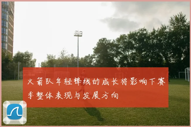 火箭队年轻锋线的成长将影响下赛季整体表现与发展方向