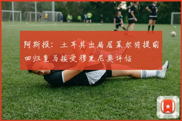 阿斯报：土耳其出局居莱尔将提前回归皇马接受穆里尼奥评估