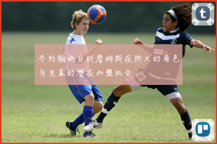 乔约翰逊分析詹姆斯在热火的角色与克莱的潜在加盟机会