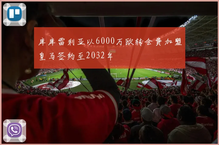 库库雷利亚以6000万欧转会费加盟皇马签约至2032年