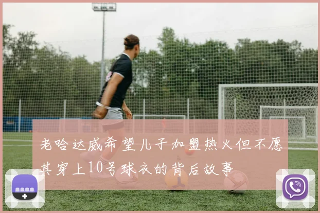 老哈达威希望儿子加盟热火但不愿其穿上10号球衣的背后故事