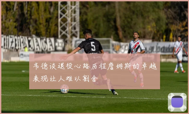 韦德谈退役心路历程詹姆斯的卓越表现让人难以割舍