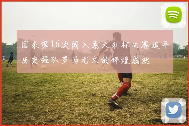 国米第16次闯入意大利杯决赛追平历史强队罗马尤文的辉煌成就