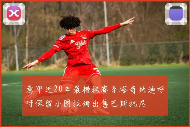 意甲近20年最糟糕赛季塔奇纳迪呼吁保留小图拉姆出售巴斯托尼