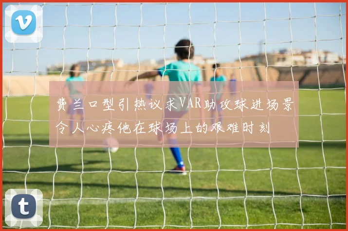 费兰口型引热议求VAR助攻球进场景令人心疼他在球场上的艰难时刻
