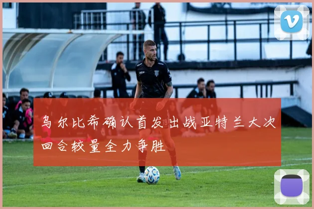乌尔比希确认首发出战亚特兰大次回合较量全力争胜