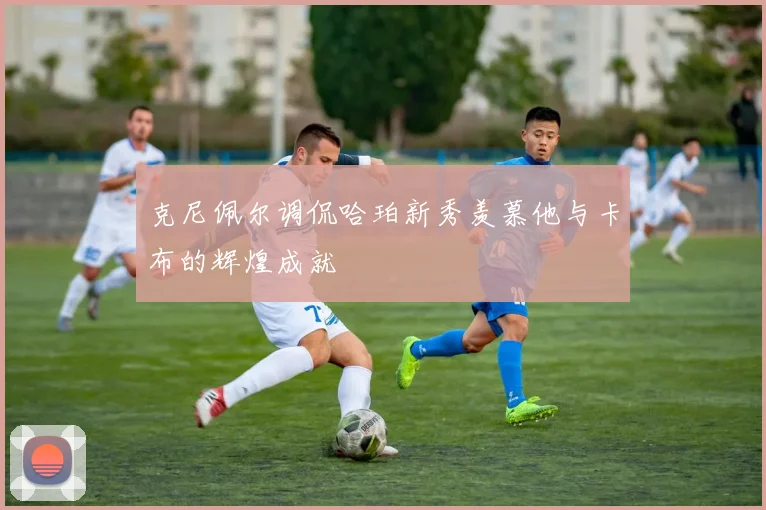 克尼佩尔调侃哈珀新秀羡慕他与卡布的辉煌成就