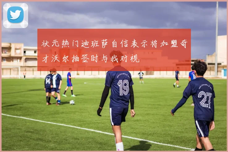 状元热门迪班萨自信表示将加盟奇才沃尔抽签时与我对视