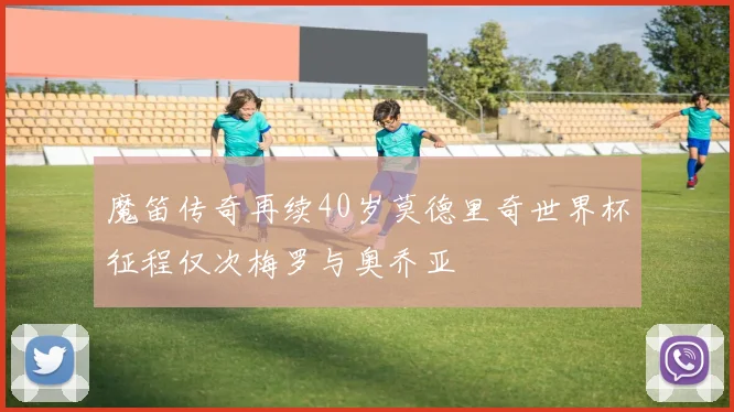 魔笛传奇再续40岁莫德里奇世界杯征程仅次梅罗与奥乔亚