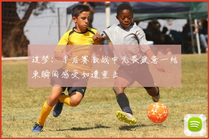 追梦：季后赛激战中无畏疲惫一结束瞬间感受如遭重击