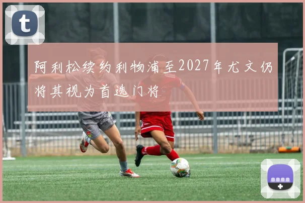 阿利松续约利物浦至2027年尤文仍将其视为首选门将