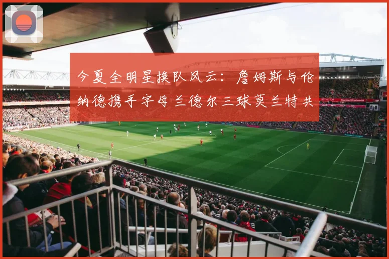 今夏全明星换队风云：詹姆斯与伦纳德携手字母兰德尔三球莫兰特共创辉煌