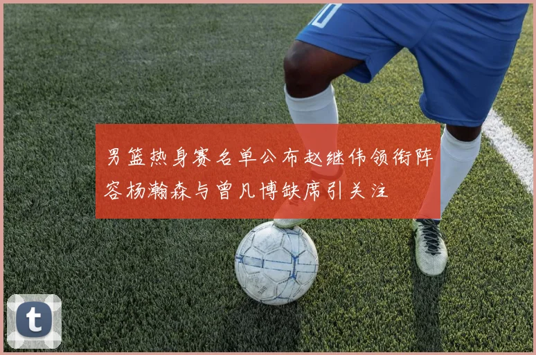男篮热身赛名单公布赵继伟领衔阵容杨瀚森与曾凡博缺席引关注