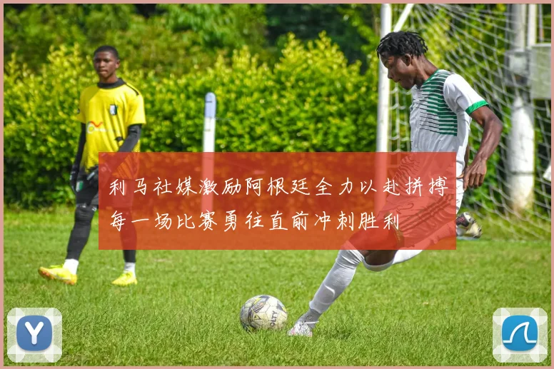 利马社媒激励阿根廷全力以赴拼搏每一场比赛勇往直前冲刺胜利