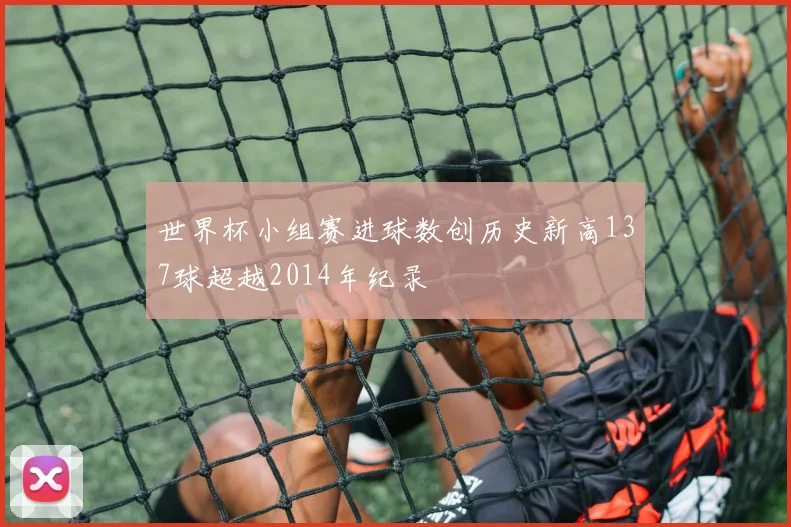 世界杯小组赛进球数创历史新高137球超越2014年纪录