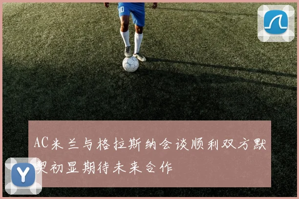 AC米兰与格拉斯纳会谈顺利双方默契初显期待未来合作