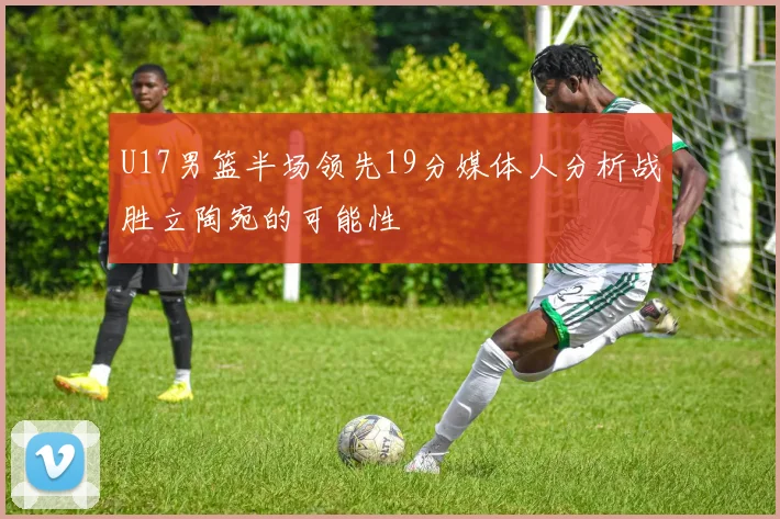 U17男篮半场领先19分媒体人分析战胜立陶宛的可能性